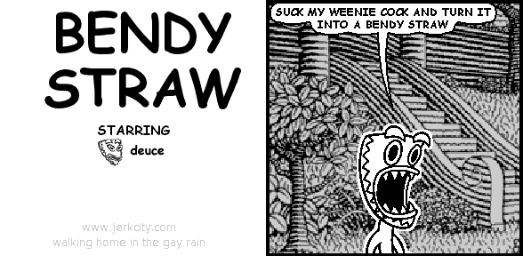 deuce: SUCK MY WEENIE COCK AND TURN IT INTO A BENDY STRAW