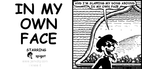 spigot: AND I'M SLAPPING MY DONG AROUND IN MY OWN FACE