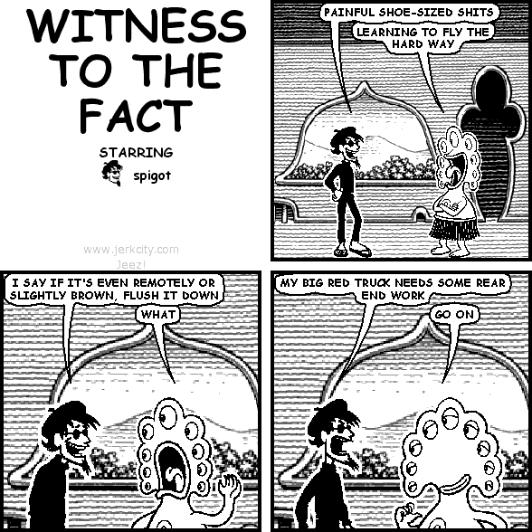 spigot: PAINFUL SHOE-SIZED SHITS
pants: LEARNING TO FLY THE HARD WAY
spigot: I SAY IF IT'S EVEN REMOTELY OR SLIGHTLY BROWN, FLUSH IT DOWN
pants: WHAT
spigot: MY BIG RED TRUCK NEEDS SOME REAR END WORK
pants: GO ON
