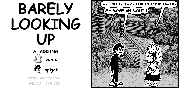 pants: ARE YOU OKAY (BARELY LOOKING UP)
spigot: MY MOSE AN MOUTH