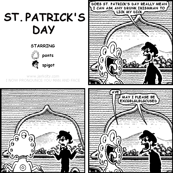 spigot: DOES ST. PATRICK'S DAY REALLY MEAN I CAN ASK ANY DRUNK IRISHMAN TO LICK MY DICK
pants: AYE
spigot: MAY I PLEASE BE EXCGBLGLBLGCUSED