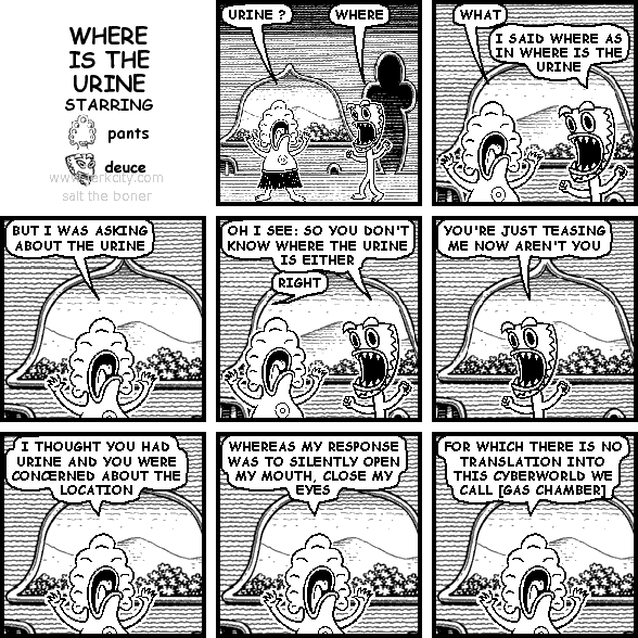 pants: URINE
deuce: WHERE
pants: WHAT
deuce: I SAID WHERE AS IN WHERE IS THE URINE
pants: BUT I WAS ASKING ABOUT THE URINE
deuce: OH I SEE: SO YOU DON'T KNOW WHERE THE URINE IS EITHER
pants: RIGHT
deuce: YOU'RE JUST TEASING ME NOW AREN'T YOU
pants: I THOUGHT YOU HAD URINE AND YOU WERE CONCERNED ABOUT THE LOCATION
pants: WHEREAS MY RESPONSE WAS TO SLIGHTLY OPEN MY MOUTH, CLOSE MY EYES
pants: FOR WHICH THERE IS NO TRANSLATION INTO THIS CYBERWORLD WE CALL [GAS CHAMBER]