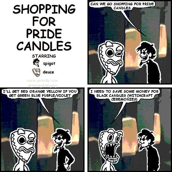 spigot: CAN WE GO SHOPPING FOR PRIDE CANDLES
spigot: I'LL GET RED ORANGE YELLOW IF YOU GET GREEN BLUE PURPLE/VIOLET
deuce: I NEED TO SAVE SOME MONEY FOR BLACK CANDLES (WITCHCRAFT CEREMONIES)