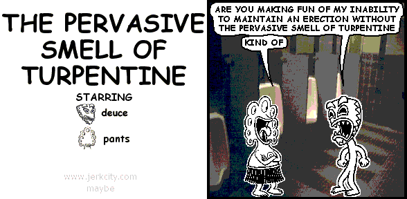 deuce: ARE YOU MAKING FUN OF MY INABILITY TO MAINTAIN AN ERECTION WITHOUT THE PERVASIVE SMELL OF TURPENTINE
pants: KIND OF