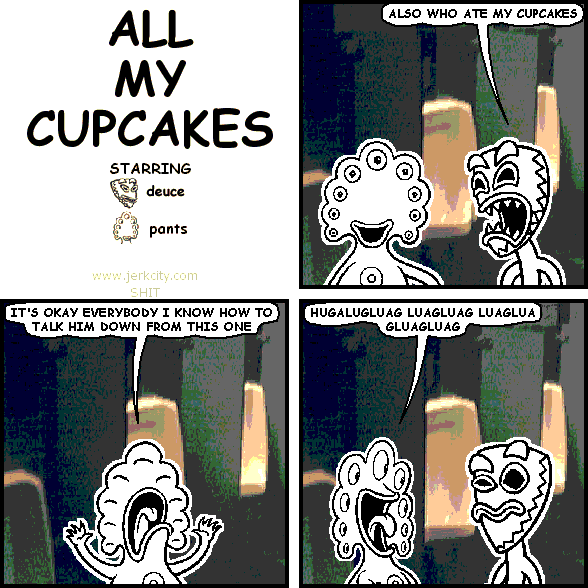 deuce: ALSO WHO ATE MY CUPCAKES
pants: IT'S OKAY EVERYBODY I KNOW HOW TO TALK HIM DOWN FROM THIS ONE
pants: HUGALUGLUAG LUAGLUAG LUAGLUA GLUAGLUAG