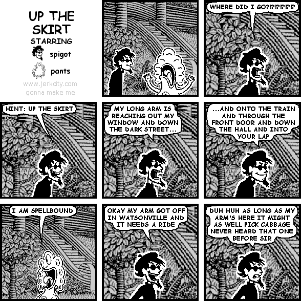 spigot: WHERE DID I GO?!?!?!?!?!?
spigot: HINT: UP THE SKIRT
spigot: MY LONG ARM IS REACHING OUT MY WINDOW AND DOWN THE DARK STREET...
spigot: ...AND ONTO THE TRAIN AND THROUGH THE FRONT DOOR AND DOWN THE HALL AND INTO YOUR LAP
pants: I AM SPELLBOUND
spigot: OKAY MY ARM GOT OFF IN WATSONVILLE AND IT NEEDS A RIDE
spigot: DUH HUH AS LONG AS MY ARM'S HERE IT MIGHT AS WELL PICK CABBAGE NEVER HEARD THAT ONE BEFORE SIR