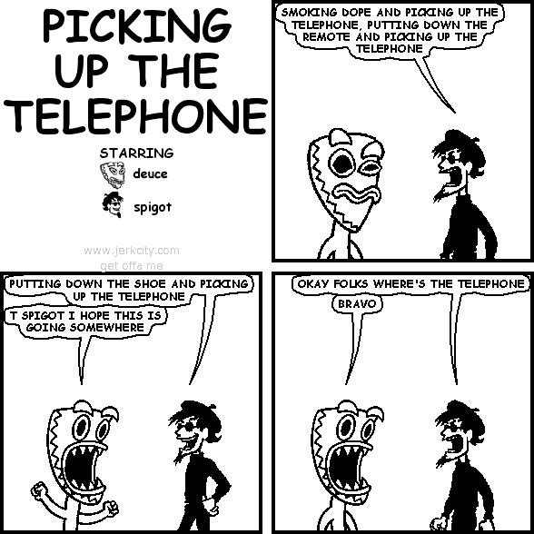 spigot: SMOKING DOPE AND PICKING UP THE TELEPHONE, PUTTING DOWN THE REMOTE AND PICKING UP THE TELEPHONE
spigot: PUTTING DOWN THE SHOE AND PICKING UP THE TELEPHONE
deuce: T SPIGOT I HOPE THIS IS GOING SOMEWHERE
spigot: OKAY FOLKS WHERE'S THE TELEPHONE
deuce: BRAVO