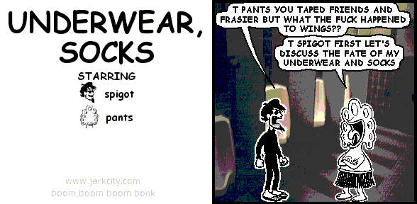 spigot: T PANTS YOU TAPED FRIENDS AND FRASIER BUT WHAT THE FUCK HAPPENED TO WINGS??
pants: T SPIGOT FIRST LET'S DISCUSS THE FATE OF MY UNDERWEAR AND SOCKS