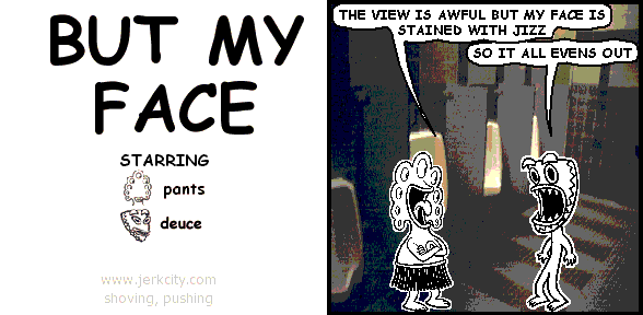 pants: THE VIEW IS AWFUL BUT MY FACE IS STAINED WITH JIZZ
deuce: SO IT ALL EVENS OUT