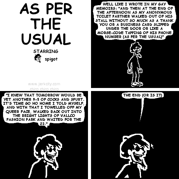 spigot: WELL LIKE I WROTE IN MY GAY MEMOIRS: "AND THEN AT THE END OF THE AFTERNOON AS MY ANONYMOUS TOILET PARTNER WALKED OUT OF HIS STALL WITHOUT SO MUCH AS A THANK YOU OR A BUSINESS CARD SLIPPED UNDER THE DOOR OR LIKE A MORSE-CODE TAPPING OF HIS PHONE NUMBER (AS PER THE USUAL)"
spigot: "I KNEW THAT TOMORROW WOULD BE YET ANOTHER 9-5 OF COCKS AND SPURT. IT'S TIME GO HO HOME I TOLD MYSELF, AND WITH THAT I TOWELLED OFF MY QUEER FACE, WALKED BACK OUT INTO THE BRIGHT LIGHTS OF VALLCO FASHION PARK AND WAITED FOR THE 23."
spigot: THE END (OR IS IT)