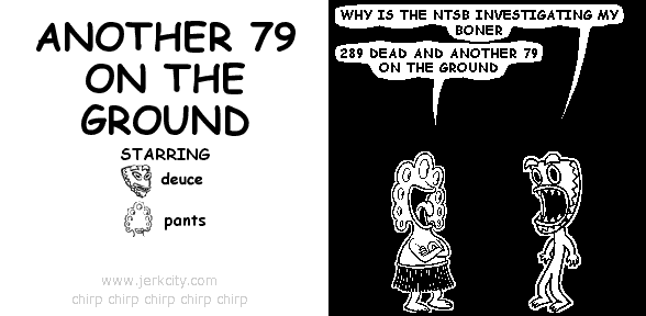deuce: WHY IS THE NTSB INVESTIGATING MY BONER
pants: 289 DEAD AND ANOTHER 79 ON THE GROUND