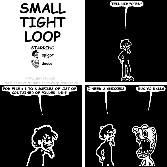 spigot: TELL DIR "OPEN"
spigot: FOR FILE = 1 TO NUMFILES OF LIST OF CONTAINER OF FOLDER "DUH"
spigot: I NEED A SNICKERS
deuce: HUG YO BALLS