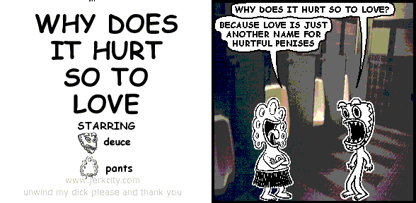 deuce: WHY DOES IT HURT SO TO LOVE?
pants: BECAUSE LOVE IS JUST ANOTHER NAME FOR HURTFUL PENISES