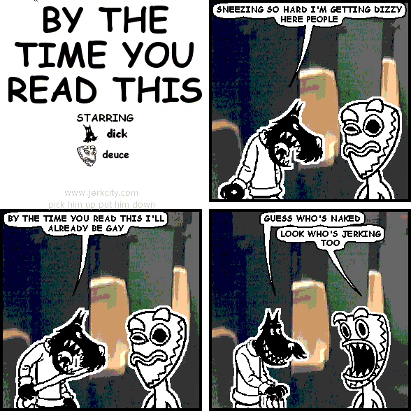 dick: SNEEZING SO HARD I'M GETTING DIZZY HERE PEOPLE
dick: BY THE TIME YOU READ THIS I'LL ALREADY BE GAY
dick: GUESS WHO'S NAKED
deuce: LOOK WHO'S JERKING TOO