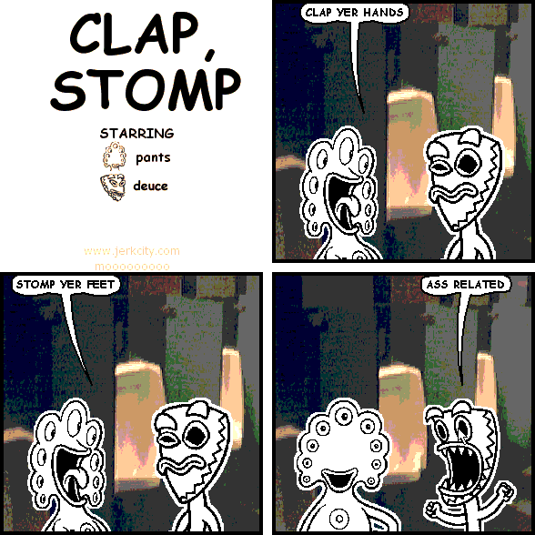 pants: CLAP YER HANDS
pants: STOMP YER FEET
deuce: ASS RELATED