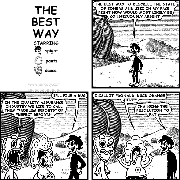 spigot: THE BEST WAY TO DESCRIBE THE STATE OF BONERS AND JIZZ IN MY FACE RIGHT NOW WOULD MOST LIKELY BE CONSPICUOUSLY ABSENT
spigot: I'LL FILE A BUG
deuce: IN THE QUALITY ASSURANCE INDUSTRY WE LIKE TO CALL THEM "PROBLEM REPORTS" OR "DEFECT REPORTS"
pants: I CALL IT "DONALD DUCK ORANGE JUICE"
spigot: CHANGING THE RESOLUTION TO FAT