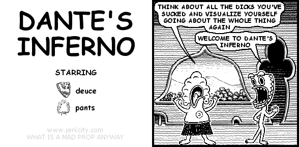 pants: THINK ABOUT ALL THE DICKS YOU'VE SUCKED AND VISUALIZE YOURSELF GOING ABOUT THE WHOLE THING AGAIN
deuce: WELCOME TO DANTE'S INFERNO