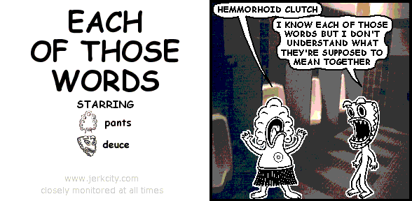 pants: HEMMORHOID CLUTCH
deuce: I KNOW EACH OF THOSE WORDS BUT I DON'T UNDERSTAND WHAT THEY'RE SUPPOSED TO MEAN TOGETHER