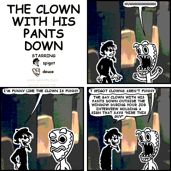 deuce: HUHHHHHHHHHH
spigot: I'M FUNNY LIKE THE CLOWN IS FUNNY
deuce: T SPIGOT CLOWNS AREN'T FUNNY
spigot: THE GAY CLOWN WITH HIS PANTS DOWN OUTSIDE THE WINDOW DURING YOUR JOB INTERVIEW HOLDING A SIGN THAT SAYS "HIRE THIS GUY"