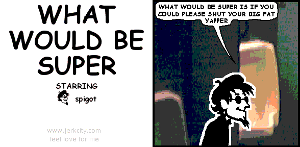 spigot: WHAT WOULD BE SUPER IS IF YOU COULD PLEASE SHUT YOUR BIG FAT YAPPER
