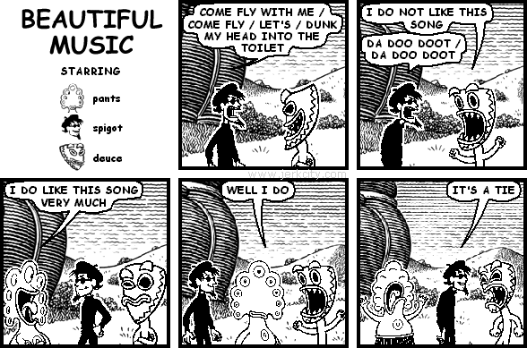 spigot: COME FLY WITH ME / COME FLY / LET'S / DUNK MY HEAD INTO THE TOILET
deuce: I DO NOT LIKE THIS SONG
spigot: DA DOO DOOT / DA DOO DOOT
pants: I DO LIKE THIS SONG VERY MUCH
pants: WELL I DO
spigot: IT'S A TIE