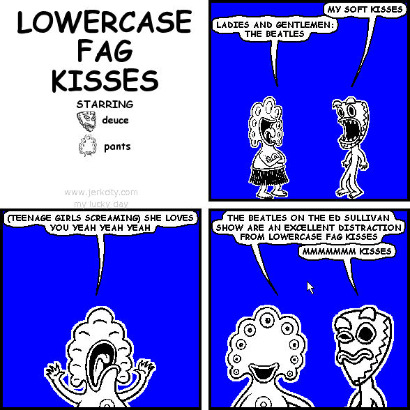 deuce: MY SOFT KISSES
pants: LADIES AND GENTLEMEN: THE BEATLES
pants: (TEENAGE GIRLS SCREAMING) SHE LOVES YOU YEAH YEAH YEAH
pants: THE BEATLES ON THE ED SULLIVAN SHOW ARE AN EXCELLENT DISTRACTION FROM LOWERCASE FAG KISSES
deuce: MMMMMMM KISSES