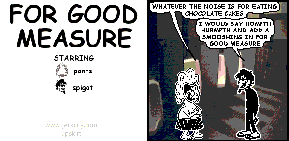 pants: WHATEVER THE NOISE IS FOR EATING CHOCOLATE CAKES
spigot: I WOULD SAY HOMPTH HURMPTH AND ADD A SMOOSHING IN FOR GOOD MEASURE