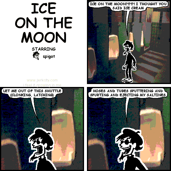 spigot: ICE ON THE MOON?!?!?! I THOUGHT YOU SAID ICE CREAM
spigot: LET ME OUT OF THIS SHUTTLE (CLONKING, LATCHING)
spigot: HOSES AND TUBES SPUTTERING AND SPURTING AND EJECTING MY SALTINES