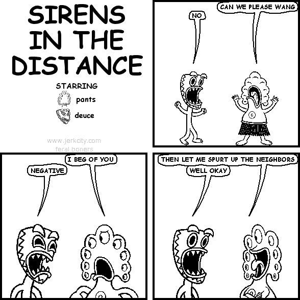 pants: CAN WE PLEASE WANG
deuce: NO
pants: I BEG OF YOU
deuce: NEGATIVE
pants: THEN LET ME SPURT UP THE NEIGHBORS
deuce: WELL OKAY