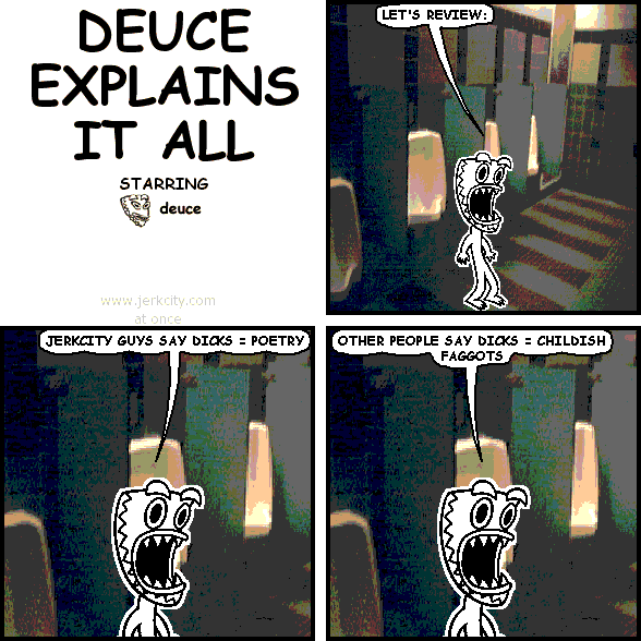 deuce: LET'S REVIEW:
deuce: JERKCITY GUYS SAY DICKS = POETRY
deuce: OTHER PEOPLE SAY DICKS = CHILDISH FAGGOTS