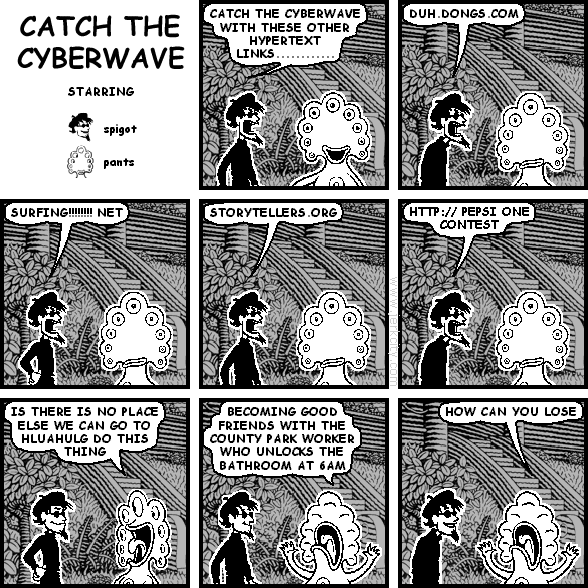 spigot: CATCH THE CYBERWAVE WITH THESE OTHER HYPERTEXT LINKS............
spigot: DUH.DONGS.COM
spigot: SURFING!!!!!!!! NET
spigot: STORYTELLERS.ORG
spigot: HTTP://PEPSI ONE CONTEST
pants: IS THERE IS NO PLACE ELSE WE CAN GO TO HLUAHULG DO THIS THING
pants: BECOMING GOOD FRIENDS WITH THE COUNTY PARK WORKER WHO UNLOCKS THE BATHROOM AT 6AM
pants: HOW CAN YOU LOSE
