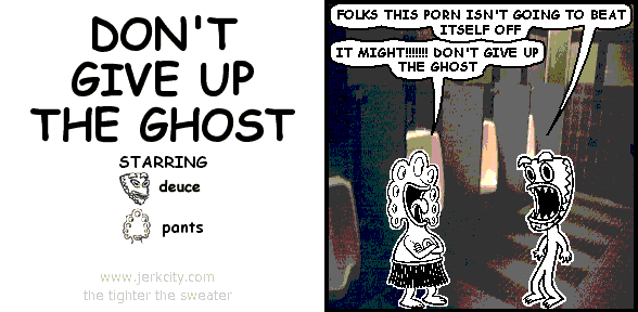 deuce: FOLKS THIS PORN ISN'T GOING TO BEAT ITSELF OFF
pants: IT MIGHT!!!!!!! DON'T GIVE UP THE GHOST