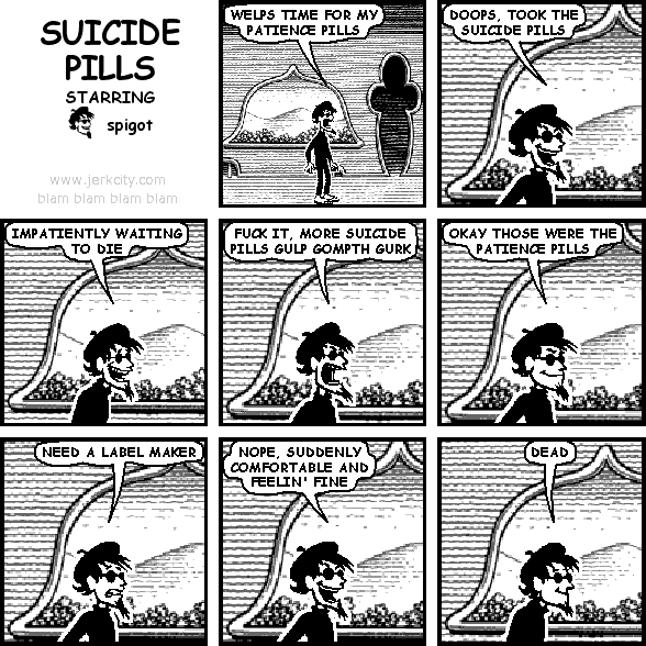 spigot: WELPS TIME FOR MY PATIENCE PILLS
spigot: DOOPS, TOOK THE SUICIDE PILLS
spigot: IMPATIENTLY WAITING TO DIE
spigot: FUCK IT, MORE SUICIDE PILLS GULP GOMPTH GURK
spigot: OKAY THOSE WERE THE PATIENCE PILLS
spigot: NEED A LABEL MAKER
spigot: NOPE, SUDDENLY COMFORTABLE AND FEELIN' FINE
spigot: DEAD