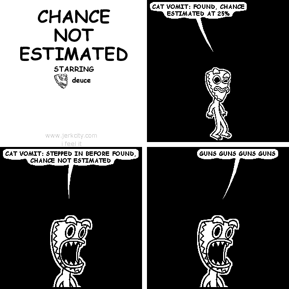 deuce: CAT VOMIT: FOUND, CHANCE ESTIMATED AT 25%
deuce: CAT VOMIT: STEPPED IN BEFORE FOUND, CHANCE NOT ESTIMATED
deuce: GUNS GUNS GUNS GUNS