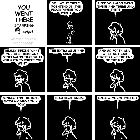 spigot: YOU WENT THERE (POINTING ON THE FLOOR WHERE YOU WENT)
spigot: I SEE YOU ALSO WENT THERE AND THERE AND THERE
spigot: REALLY SEEING WHAT YOU DID THERE AND CONFIRMING THAT WHAT YOU SAID IS WHERE YOU WENT
spigot: THE EXTRA MILE AND SUCH
spigot: AND SO FORTH AND WHAT NOT AND ETCETERA AT THE END OF THE DAY
spigot: CONNECTING THE DOTS WITH MY DUCKS IN A ROW
spigot: BLAM BLAM DONGS
spigot: FOLLOW ME ON TWITTER