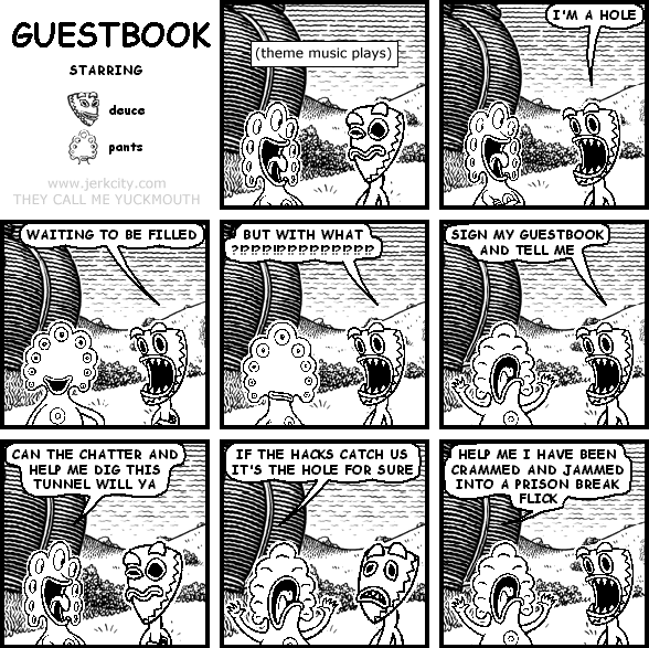 : (theme music plays)
deuce: I'M A HOLE
deuce: WAITING TO BE FILLED
deuce: BUT WITH WHAT ?!?!?!?!!?!?!?!?!?!?!?!?!?
deuce: SIGN MY GUESTBOOK AND TELL ME
pants: CAN THE CHATTER AND HELP ME DIG THIS TUNNEL WILL YA
pants: IF THE HACKS CATCH US IT'S THE HOLE FOR SURE
pants: HELP ME I HAVE BEEN CRAMMED AND JAMMED INTO A PRISON BREAK FLICK
