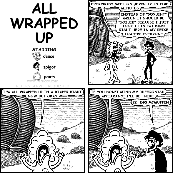deuce: EVERYBODY MEET ON JERKCITY IN FIVE MINUTES
spigot: INSTEAD OF "SOYLENT" GREEN IT SHOULD BE "SOILED" BECAUSE I JUST TOOK A BIG FAT DUMP RIGHT HERE IN MY BEIGE LOAFERS EVERYONE
pants: I'M ALL WRAPPED UP IN A DIAPER RIGHT NOW BUT OKAY
pants: IF YOU DON'T MIND MY BUFFOONISH APPEARANCE I'LL BE THERE
spigot: CC: EGG MCMUFFIN