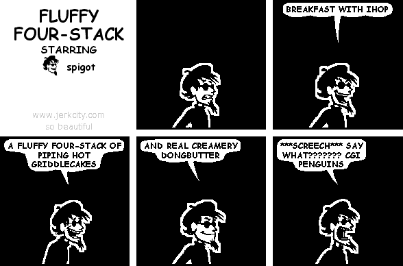 spigot: BREAKFAST WITH IHOP
spigot: A FLUFFY FOUR-STACK OF PIPING HOT GRIDDLECAKES
spigot: AND REAL CREAMERY DONGBUTTER
spigot: ***SCREECH*** SAY WHAT??????? CGI PENGUINS