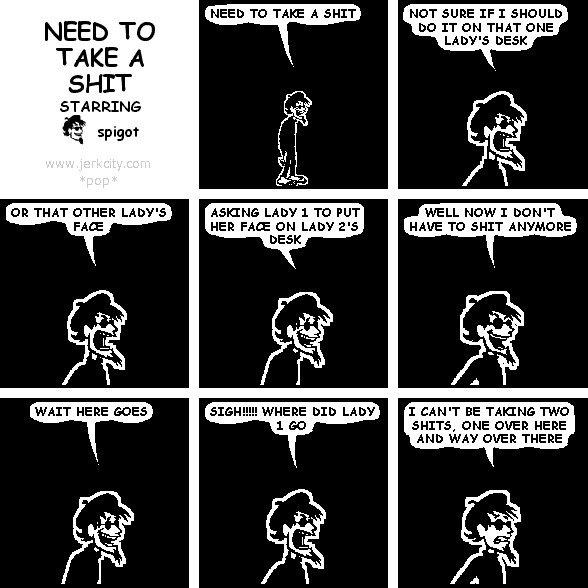 spigot: NEED TO TAKE A SHIT
spigot: NOT SURE IF I SHOULD DO IT ON THAT ONE LADY'S DESK
spigot: OR THAT OTHER LADY'S FACE
spigot: ASKING LADY 1 TO PUT HER FACE ON LADY 2'S DESK
spigot: WELL NOW I DON'T HAVE TO SHIT ANYMORE
spigot: WAIT HERE GOES
spigot: SIGH!!!!! WHERE DID LADY 1 GO
spigot: I CAN'T BE TAKING TWO SHITS, ONE OVER HERE AND WAY OVER THERE