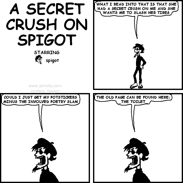 spigot: WHAT I READ INTO THAT IS THAT SHE HAD A SECRET CRUSH ON ME AND SHE WANTS ME TO SLASH HER TIRES
spigot: COULD I JUST GET MY POTSTICKERS MINUS THE INVOLVED POETRY SLAM
spigot: THE OLD PAGE CAN BE FOUND HERE: _THE TOILET_