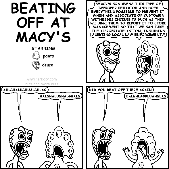 pants: "MACY'S CONDEMNS THIS TYPE OF IMPROPER BEHAVIOR AND DOES EVERYTHING POSSIBLE TO PREVENT IT. WHEN ANY ASSOCIATE OR CUSTOMER WITNESSES INCIDENTS SUCH AS THIS, WE URGE THEM TO REPORT IT TO STORE MANAGEMENT SO THAT WE CAN TAKE THE APPROPRIATE ACTION, INCLUDING ALERTING LOCAL LAW ENFORCEMENT."
deuce: AHLGHALUGHUALGHLAG
pants: HALGHALUGHALGHALG
deuce: DID YOU BEAT OFF THERE AGAIN
pants: BALGHLAGBLUAHGLAG