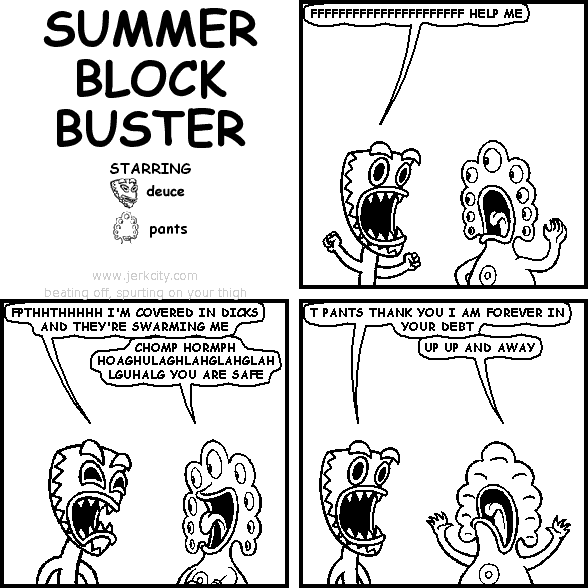deuce: FFFFFFFFFFFFFFFFFFFFFF HELP ME
deuce: FPTHHTHHHHH I'M COVERED IN DICKS AND THEY'RE SWARMING ME
pants: CHOMP HORMPH HOAGHULAGHLAHGLAHGLAHGLAHLGUHALG YOU ARE SAFE
deuce: T PANTS THANK YOU I AM FOREVER IN YOUR DEBT
pants: UP UP AND AWAY