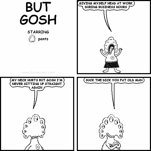 pants: GIVING MYSELF HEAD AT WORK DURING BUSINESS HOURS
pants: MY NECK HURTS BUT GOSH I'M NEVER SITTING UP STRAIGHT AGAIN
pants: SUCK THE DICK YOU FAT OLD MAN