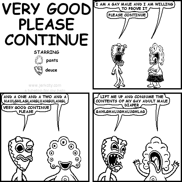 pants: I AM A GAY MALE AND I AM WILLING TO PROVE IT
deuce: PLEASE CONTINUE
pants: AND A ONE AND A TWO AND A HAULGHLAGLAHGLUAHGULAHGL
deuce: VERY GOOD PLEASE CONTINUE
pants: LIFT ME UP AND CONSUME THE CONTENTS OF MY GAY ADULT MALE DIAPER
deuce: GAHLGHALUGHALUGHLAG