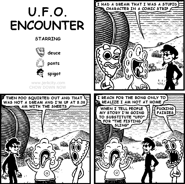 pants: I HAD A DREAM THAT I WAS A STUPID CHARACTER IN A COMIC STRIP
pants: THEN POO SQUIRTED OUT AND THAT WAS NOT A DREAM AND I'M UP AT 8:30 AM WITH THE SHEETS
spigot: I REACH FOR THE BONG ONLY TO REALIZE I AM NOT AT HOME
pants: WHEN I TELL PEOPLE MY STORY I'M GOING TO SUBSTITUTE "UFO" FOR "THE FISTING SLING"
deuce: FUCKING FAIRIES
