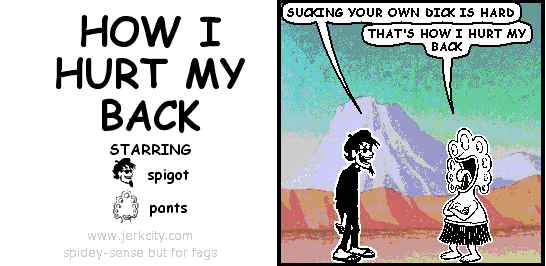 spigot: SUCKING YOUR OWN DICK IS HARD
pants: THAT'S HOW I HURT MY BACK