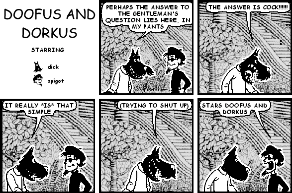 dick: PERHAPS THE ANSWER TO THE GENTLEMAN'S QUESTION LIES HERE, IN MY PANTS
dick: THE ANSWER IS COCK!!!!!!
dick: IT REALLY *IS* THAT SIMPLE
dick: (TRYING TO SHUT UP)
spigot: STARS DOOFUS AND DORKUS