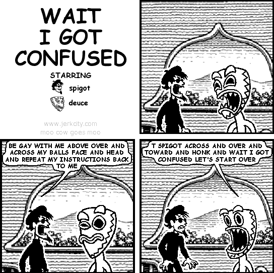 spigot: BE GAY WITH ME ABOVE OVER AND ACROSS MY BALLS FACE AND HEAD AND REPEAT MY INSTRUCTIONS BACK TO ME
deuce: T SPIGOT ACROSS AND OVER AND TOWARD AND HONK AND WAIT I GOT CONFUSED LET'S START OVER