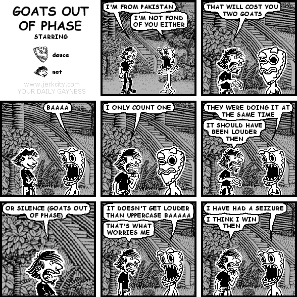 net: I'M FROM PAKISTAN
deuce: I'M NOT FOND OF YOU EITHER
net: THAT WILL COST YOU TWO GOATS
deuce: BAAAA
net: I ONLY COUNT ONE
deuce: THEY WERE DOING IT AT THE SAME TIME
net: IT SHOULD HAVE BEEN LOUDER THEN
net: OR SILENCE (GOATS OUT OF PHASE)
deuce: IT DOESN'T GET LOUDER THAN UPPERCASE BAAAAA
net: THAT'S WHAT WORRIES ME
deuce: I HAVE HAD A SEIZURE
net: I THINK I WIN THEN
