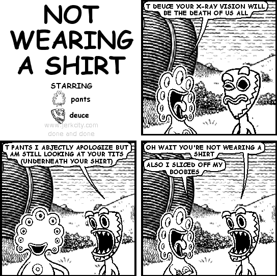 pants: T DEUCE YOUR X-RAY VISION WILL BE THE DEATH OF US ALL
deuce: T PANTS I ABJECTLY APOLOGIZE BUT AM STILL LOOKING AT YOUR TITS (UNDERNEATH YOUR SHIRT)
deuce: OH WAIT YOU'RE NOT WEARING A SHIRT
pants: ALSO I SLICED OFF MY BOOBIES